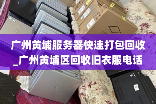 广州黄埔服务器快速打包回收_广州黄埔区回收旧衣服电话