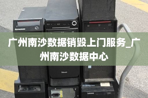 广州南沙数据销毁上门服务_广州南沙数据中心