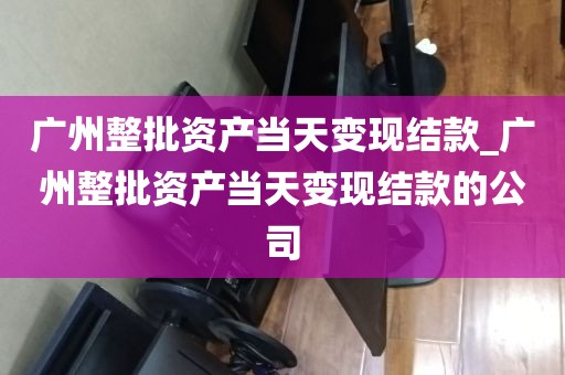 广州整批资产当天变现结款_广州整批资产当天变现结款的公司