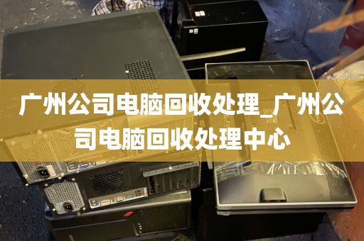 广州公司电脑回收处理_广州公司电脑回收处理中心