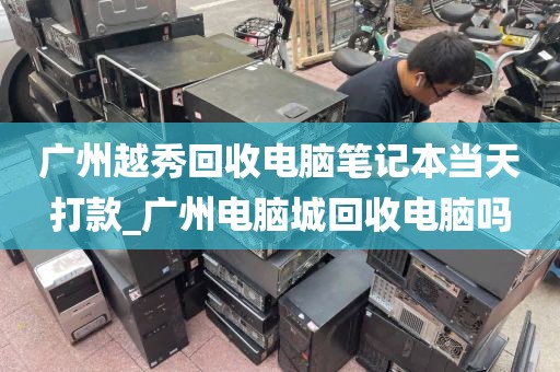 广州越秀回收电脑笔记本当天打款_广州电脑城回收电脑吗