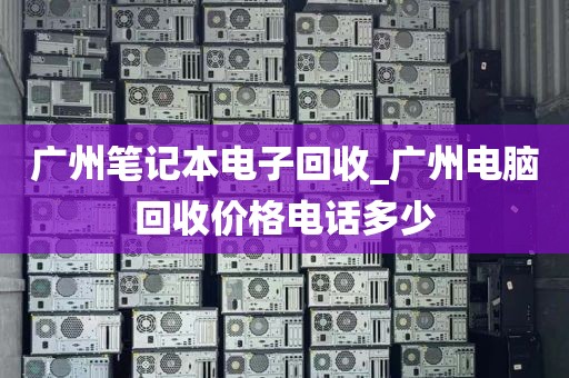 广州笔记本电子回收_广州电脑回收价格电话多少