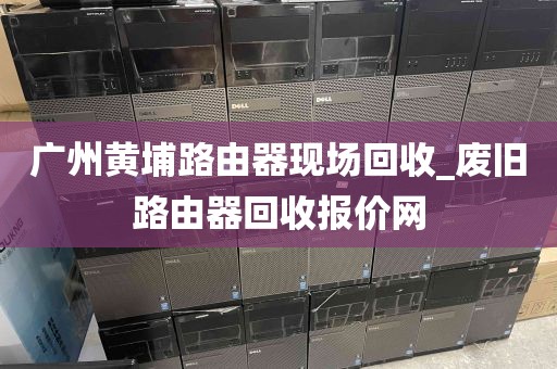 广州黄埔路由器现场回收_废旧路由器回收报价网