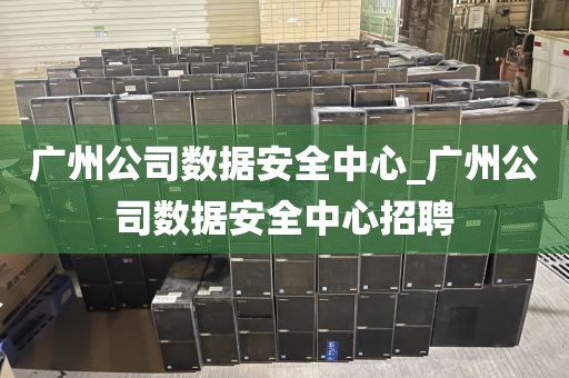 广州公司数据安全中心_广州公司数据安全中心招聘