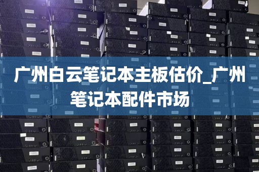 广州白云笔记本主板估价_广州笔记本配件市场