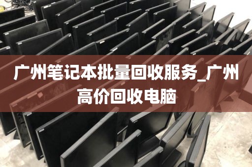 广州笔记本批量回收服务_广州高价回收电脑