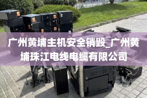 广州黄埔主机安全销毁_广州黄埔珠江电线电缆有限公司