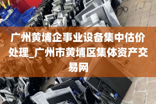 广州黄埔企事业设备集中估价处理_广州市黄埔区集体资产交易网
