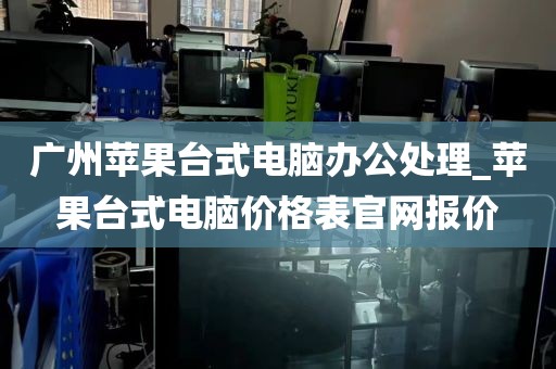 广州苹果台式电脑办公处理_苹果台式电脑价格表官网报价