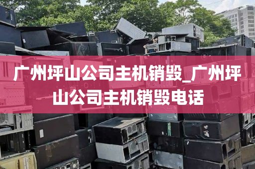 广州坪山公司主机销毁_广州坪山公司主机销毁电话