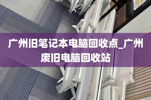 广州旧笔记本电脑回收点_广州废旧电脑回收站