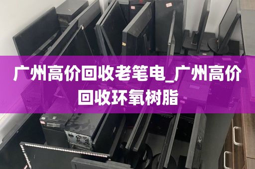 广州高价回收老笔电_广州高价回收环氧树脂