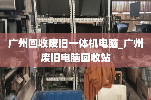 广州回收废旧一体机电脑_广州废旧电脑回收站