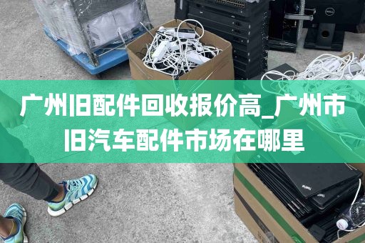 广州旧配件回收报价高_广州市旧汽车配件市场在哪里