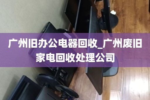 广州旧办公电器回收_广州废旧家电回收处理公司