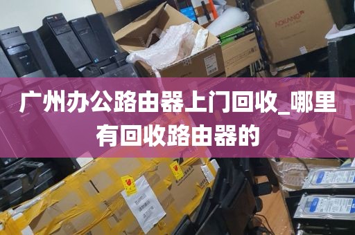 广州办公路由器上门回收_哪里有回收路由器的