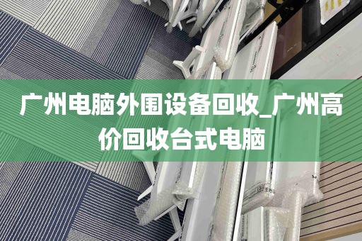 广州电脑外围设备回收_广州高价回收台式电脑