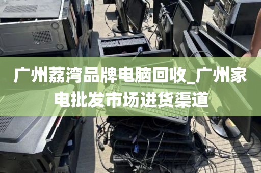 广州荔湾品牌电脑回收_广州家电批发市场进货渠道