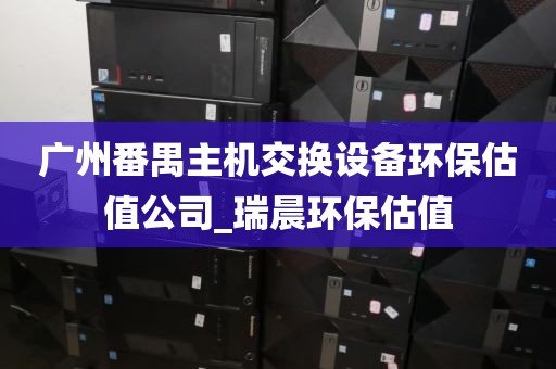 广州番禺主机交换设备环保估值公司_瑞晨环保估值