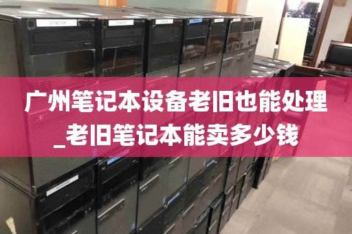 广州笔记本设备老旧也能处理_老旧笔记本能卖多少钱