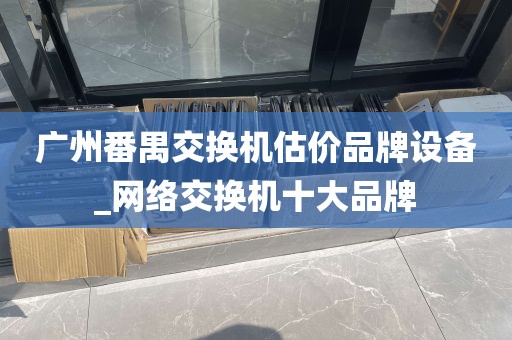 广州番禺交换机估价品牌设备_网络交换机十大品牌