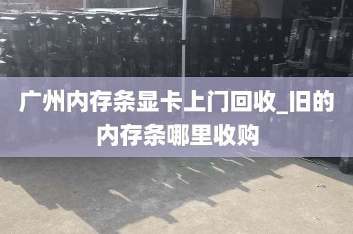 广州内存条显卡上门回收_旧的内存条哪里收购