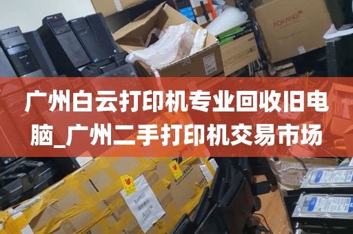 广州白云打印机专业回收旧电脑_广州二手打印机交易市场