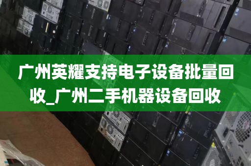 广州英耀支持电子设备批量回收_广州二手机器设备回收