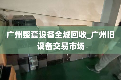 广州整套设备全城回收_广州旧设备交易市场