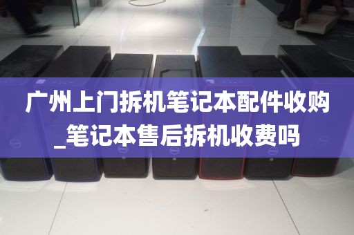 广州上门拆机笔记本配件收购_笔记本售后拆机收费吗