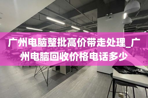 广州电脑整批高价带走处理_广州电脑回收价格电话多少