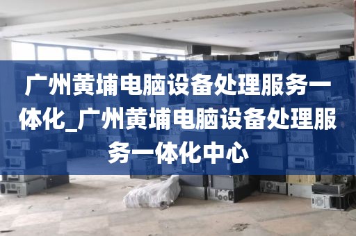 广州黄埔电脑设备处理服务一体化_广州黄埔电脑设备处理服务一体化中心