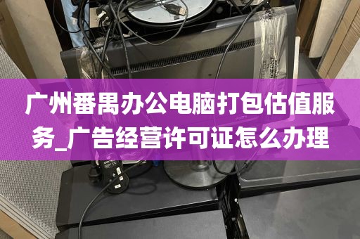 广州番禺办公电脑打包估值服务_广告经营许可证怎么办理