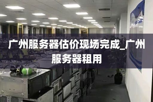 广州服务器估价现场完成_广州服务器租用