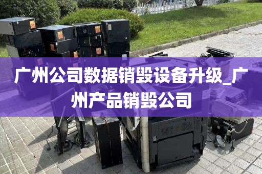 广州公司数据销毁设备升级_广州产品销毁公司