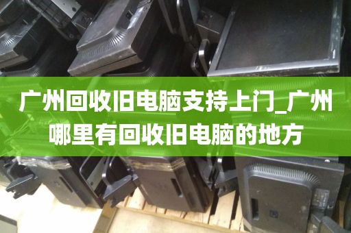 广州回收旧电脑支持上门_广州哪里有回收旧电脑的地方