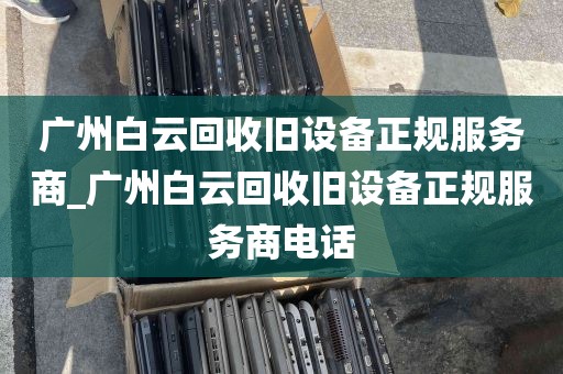 广州白云回收旧设备正规服务商_广州白云回收旧设备正规服务商电话