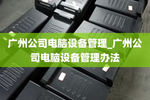 广州公司电脑设备管理_广州公司电脑设备管理办法