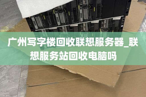 广州写字楼回收联想服务器_联想服务站回收电脑吗