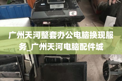 广州天河整套办公电脑换现服务_广州天河电脑配件城