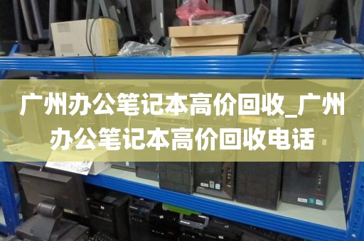广州办公笔记本高价回收_广州办公笔记本高价回收电话