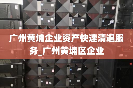 广州黄埔企业资产快速清退服务_广州黄埔区企业