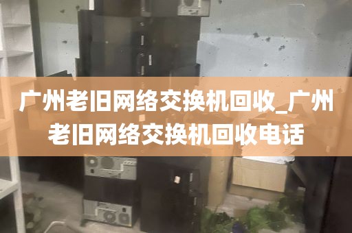 广州老旧网络交换机回收_广州老旧网络交换机回收电话