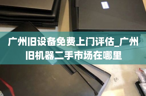 广州旧设备免费上门评估_广州旧机器二手市场在哪里