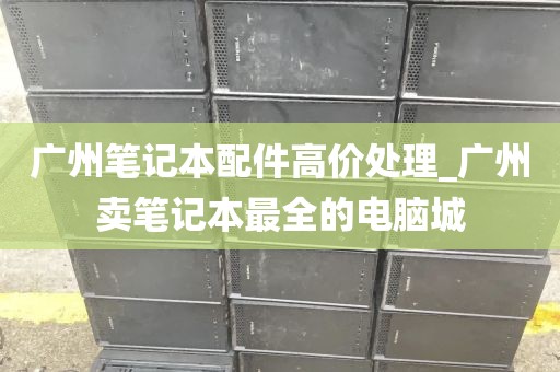 广州笔记本配件高价处理_广州卖笔记本最全的电脑城