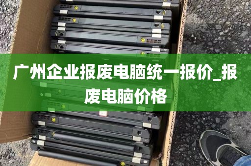 广州企业报废电脑统一报价_报废电脑价格
