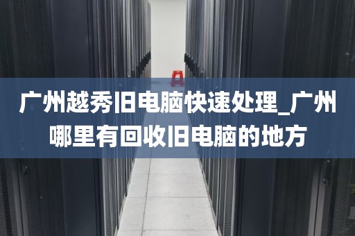 广州越秀旧电脑快速处理_广州哪里有回收旧电脑的地方