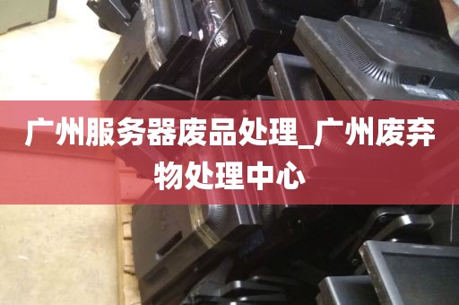 广州服务器废品处理_广州废弃物处理中心