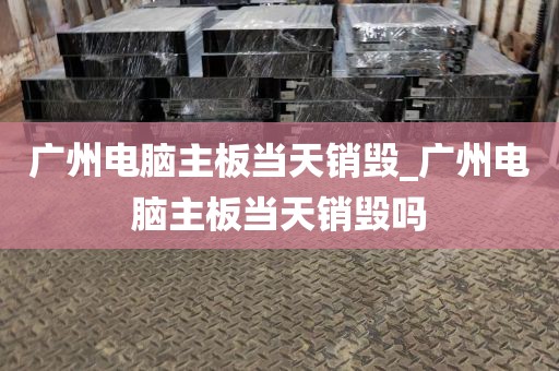 广州电脑主板当天销毁_广州电脑主板当天销毁吗