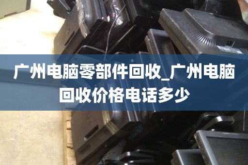 广州电脑零部件回收_广州电脑回收价格电话多少